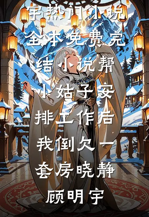 帮小姑子安排工作后，我倒欠一套房(晓静顾明宇)热门小说_全本免费完结小说帮小姑子安排工作后，我倒欠一套房(晓静顾明宇)