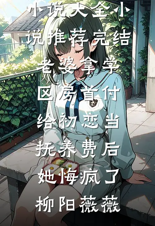 老婆拿学区房首付给初恋当抚养费后，她悔疯了(柳阳薇薇)热门小说大全_小说推荐完结老婆拿学区房首付给初恋当抚养费后，她悔疯了(柳阳薇薇)