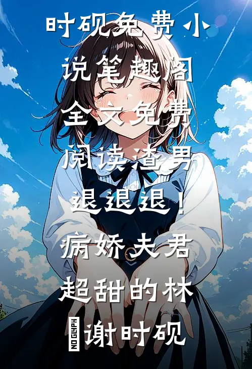 渣男退退退！病娇夫君超甜的林妧谢时砚免费小说笔趣阁_全文免费阅读渣男退退退！病娇夫君超甜的(林妧谢时砚)