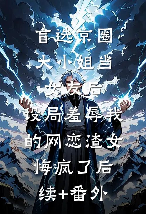 盲选京圈大小姐当女友后，设局羞辱我的网恋渣女悔疯了后续+番外