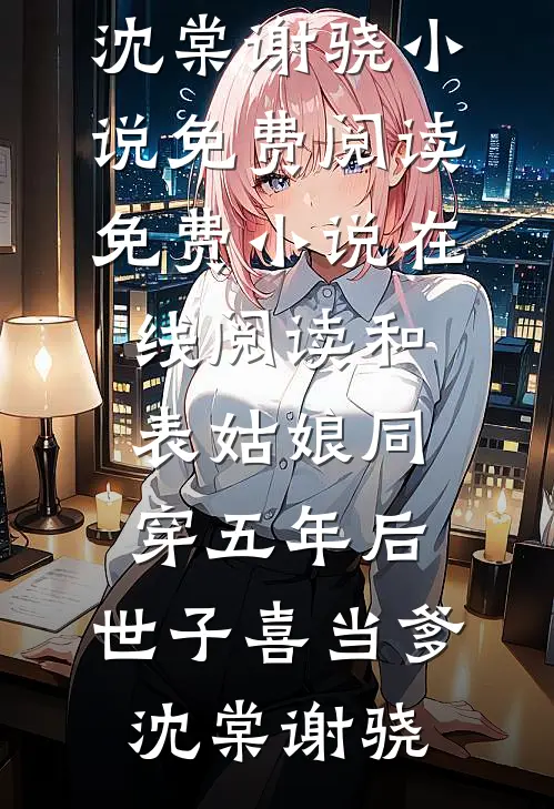 和表姑娘同穿五年后，世子喜当爹沈棠谢骁小说免费阅读_免费小说在线阅读和表姑娘同穿五年后，世子喜当爹(沈棠谢骁)