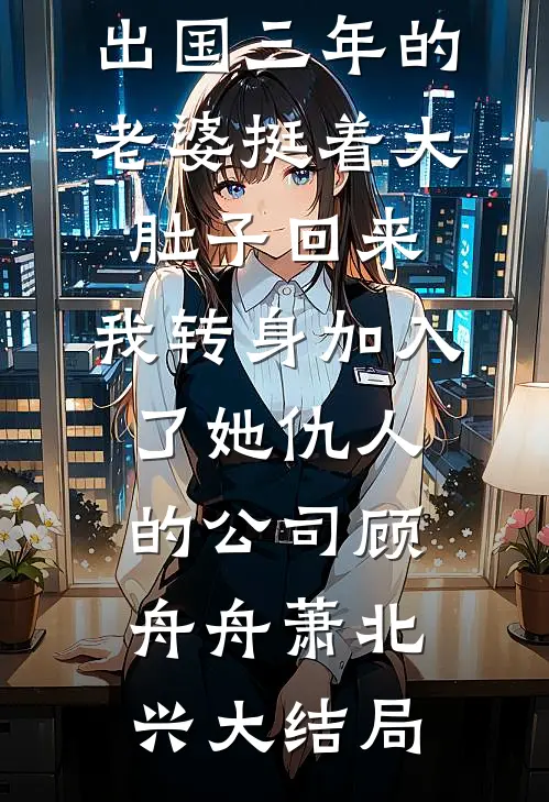 出国三年的老婆挺着大肚子回来，我转身加入了她仇人的公司顾舟舟萧北兴大结局