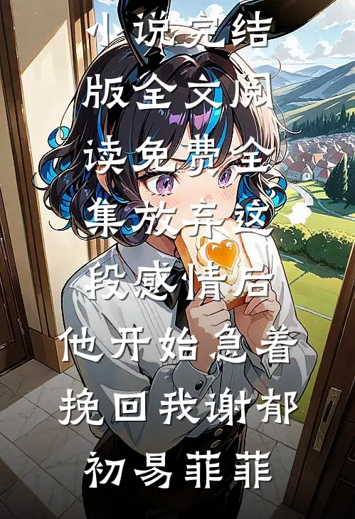 放弃这段感情后，他开始急着挽回我(谢郁初易菲菲)小说完结版_全文阅读免费全集放弃这段感情后，他开始急着挽回我(谢郁初易菲菲)