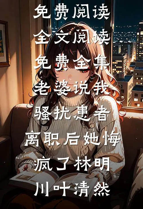 老婆说我骚扰患者，离职后她悔疯了(林明川叶清然)完结小说免费阅读_全文阅读免费全集老婆说我骚扰患者，离职后她悔疯了(林明川叶清然)