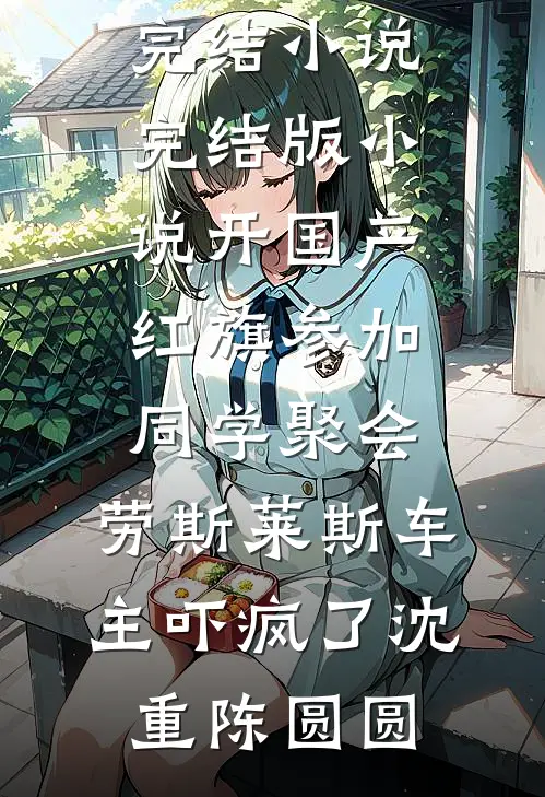 开国产红旗参加同学聚会，劳斯莱斯车主吓疯了沈重陈圆圆好看的完结小说_完结版小说开国产红旗参加同学聚会，劳斯莱斯车主吓疯了沈重陈圆圆