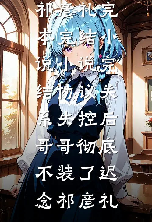 协议关系失控后，哥哥彻底不装了迟念祁彦礼完本完结小说_小说完结协议关系失控后，哥哥彻底不装了迟念祁彦礼