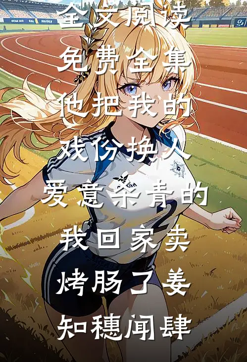 他把我的戏份换人，爱意杀青的我回家卖烤肠了姜知穗闻肆免费阅读_全文阅读免费全集他把我的戏份换人，爱意杀青的我回家卖烤肠了姜知穗闻肆