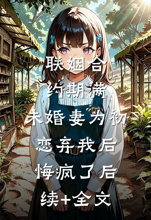 联姻合约期满，未婚妻为初恋弃我后悔疯了后续+全文