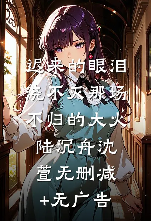 迟来的眼泪，浇不灭那场不归的大火陆沉舟沈萱无删减+无广告