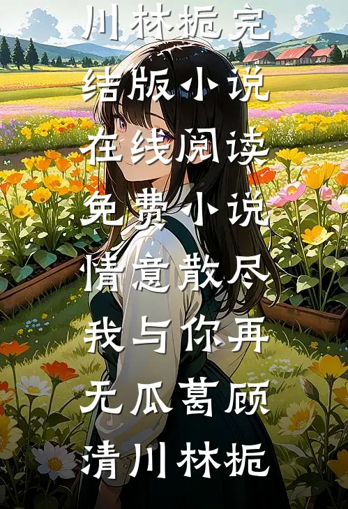 情意散尽，我与你再无瓜葛(顾清川林栀)完结版小说_在线阅读免费小说情意散尽，我与你再无瓜葛(顾清川林栀)