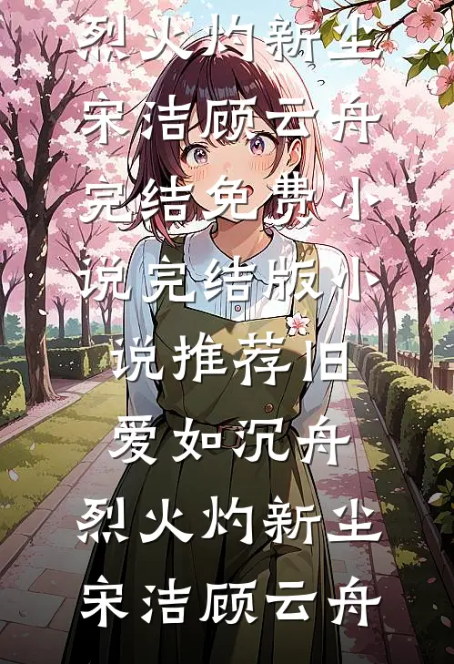 旧爱如沉舟，烈火灼新尘(宋洁顾云舟)完结免费小说_完结版小说推荐旧爱如沉舟，烈火灼新尘宋洁顾云舟