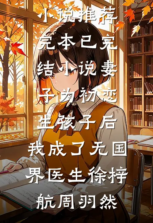 妻子为初恋生孩子后，我成了无国界医生(徐梓航周羽然)小说推荐完本_已完结小说妻子为初恋生孩子后，我成了无国界医生徐梓航周羽然