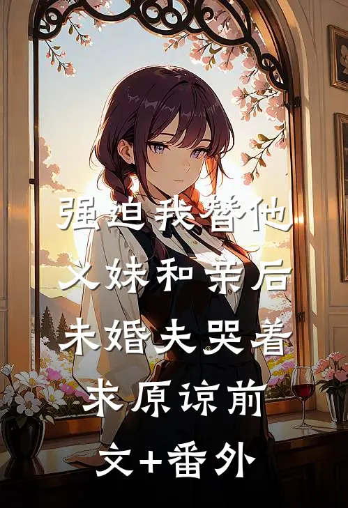 强迫我替他义妹和亲后，未婚夫哭着求原谅前文+番外