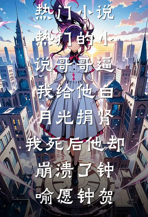 哥哥逼我给他白月光捐肾，我死后他却崩溃了(钟喻愿钟贺)最新热门小说_热门的小说哥哥逼我给他白月光捐肾，我死后他却崩溃了(钟喻愿钟贺)