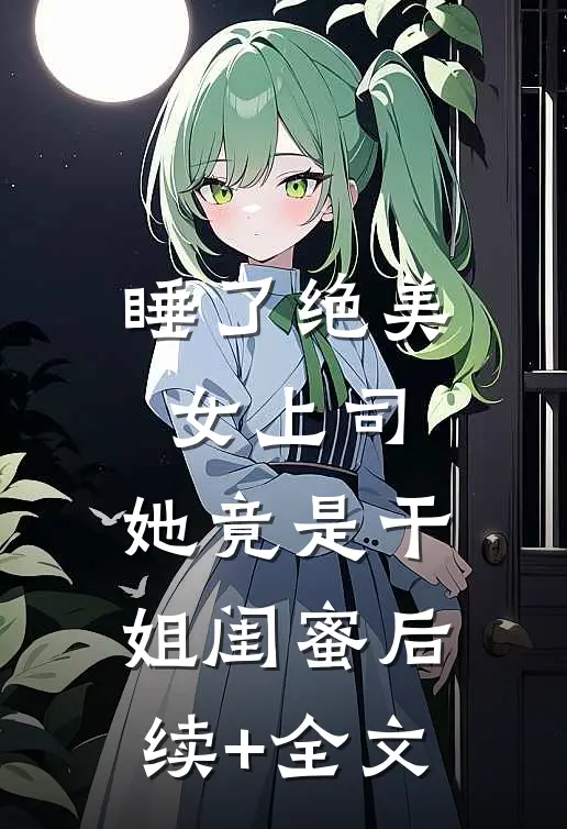 睡了绝美女上司，她竟是干姐闺蜜后续+全文
