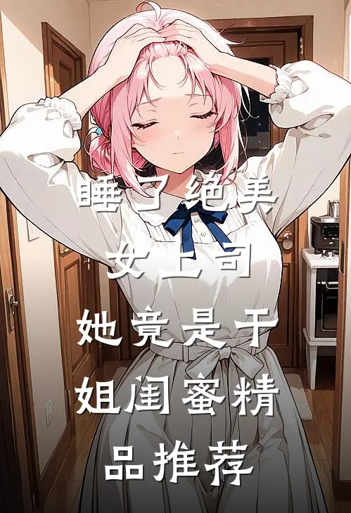睡了绝美女上司，她竟是干姐闺蜜精品推荐
