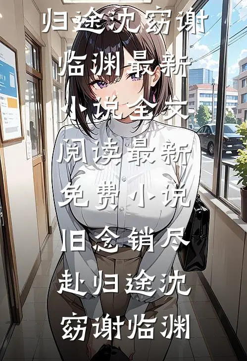 旧念销尽赴归途沈窈谢临渊最新小说全文阅读_最新免费小说旧念销尽赴归途沈窈谢临渊