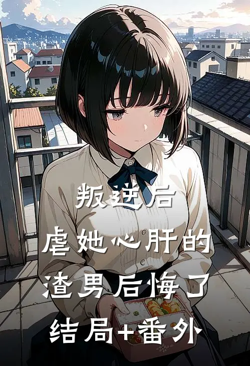 叛逆后，虐她心肝的渣男后悔了结局+番外